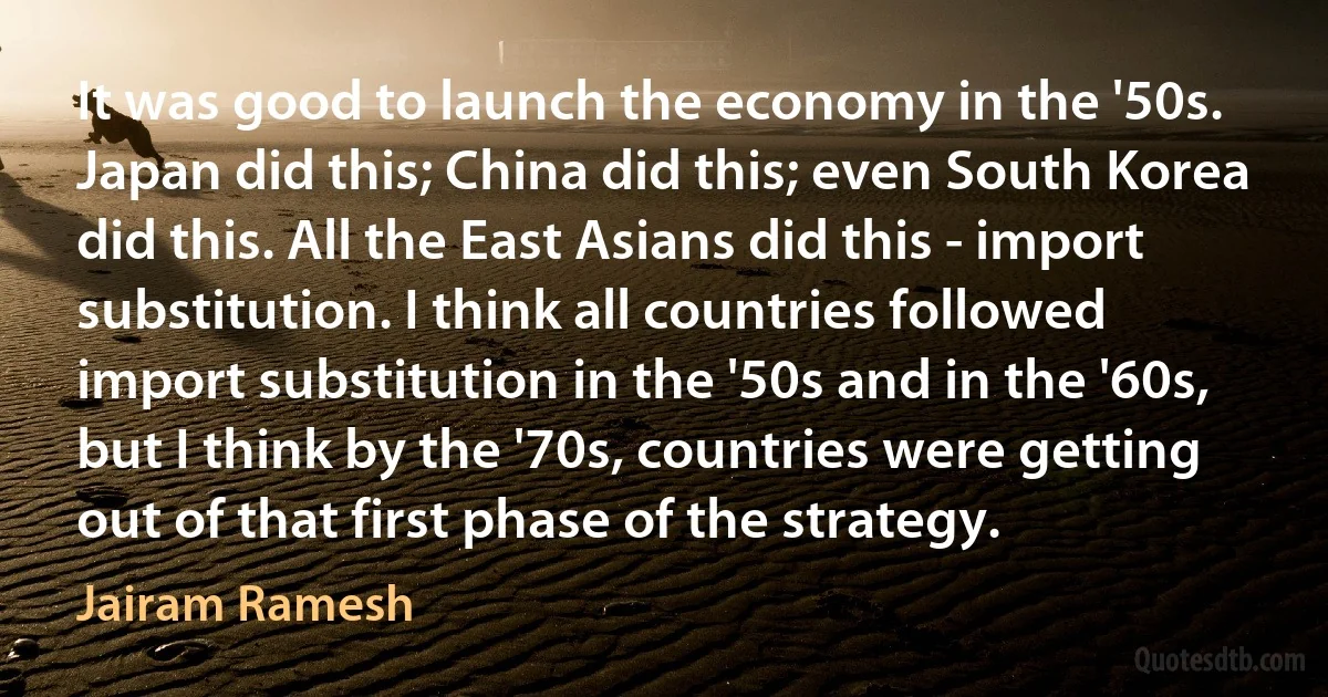 It was good to launch the economy in the '50s. Japan did this; China did this; even South Korea did this. All the East Asians did this - import substitution. I think all countries followed import substitution in the '50s and in the '60s, but I think by the '70s, countries were getting out of that first phase of the strategy. (Jairam Ramesh)