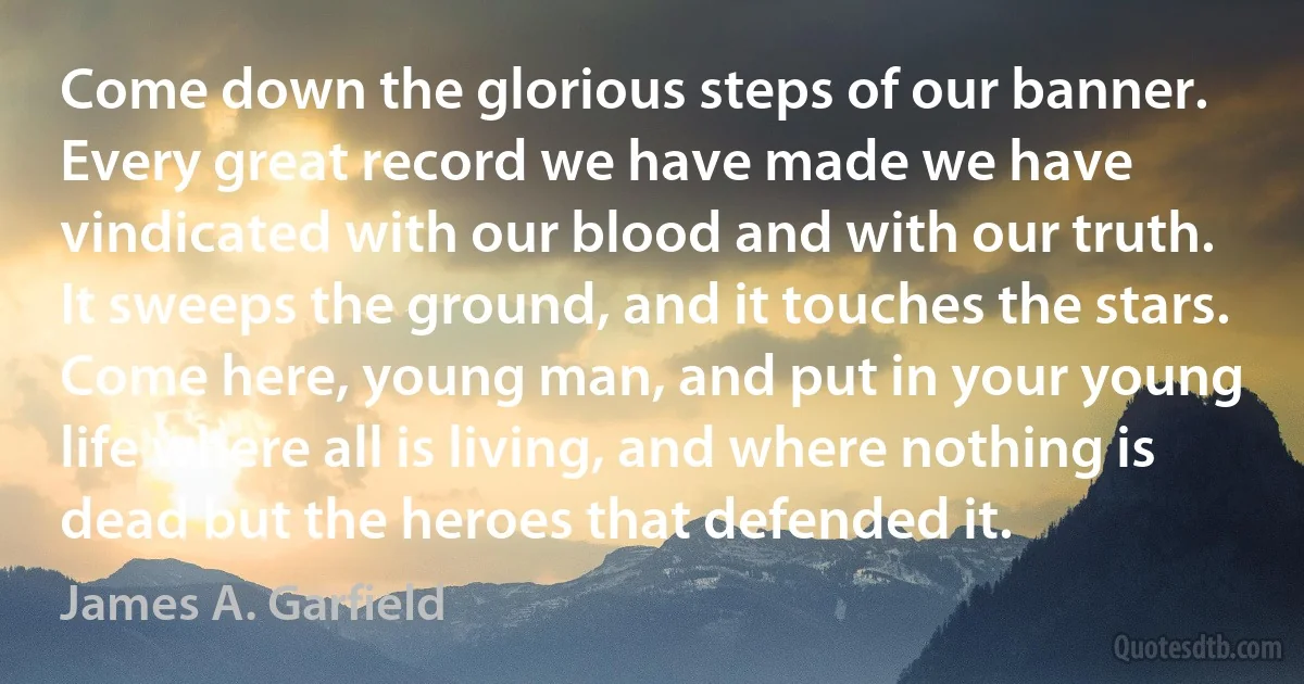 Come down the glorious steps of our banner. Every great record we have made we have vindicated with our blood and with our truth. It sweeps the ground, and it touches the stars. Come here, young man, and put in your young life where all is living, and where nothing is dead but the heroes that defended it. (James A. Garfield)