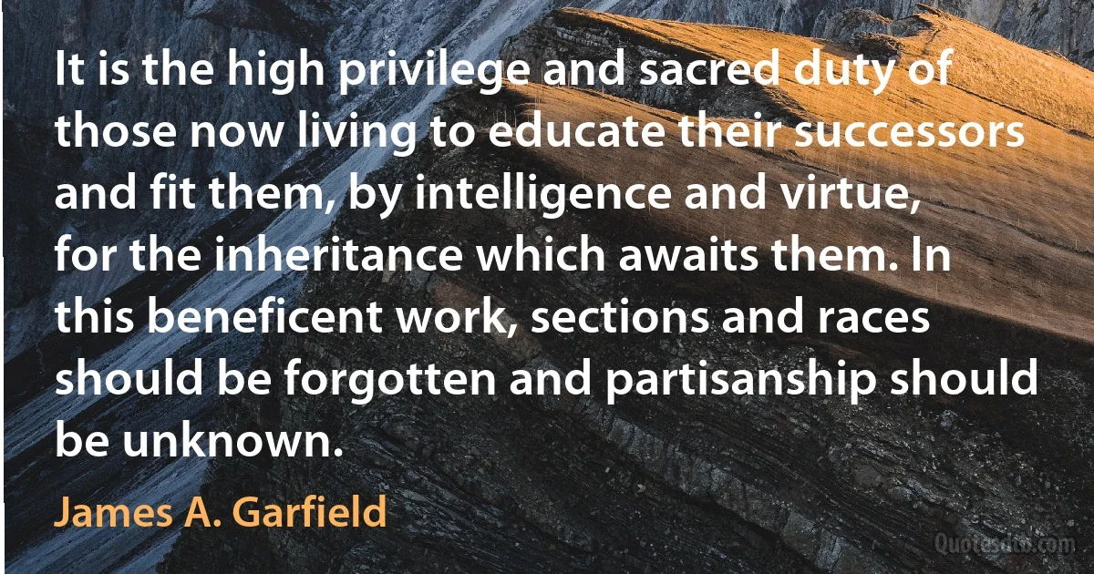 It is the high privilege and sacred duty of those now living to educate their successors and fit them, by intelligence and virtue, for the inheritance which awaits them. In this beneficent work, sections and races should be forgotten and partisanship should be unknown. (James A. Garfield)