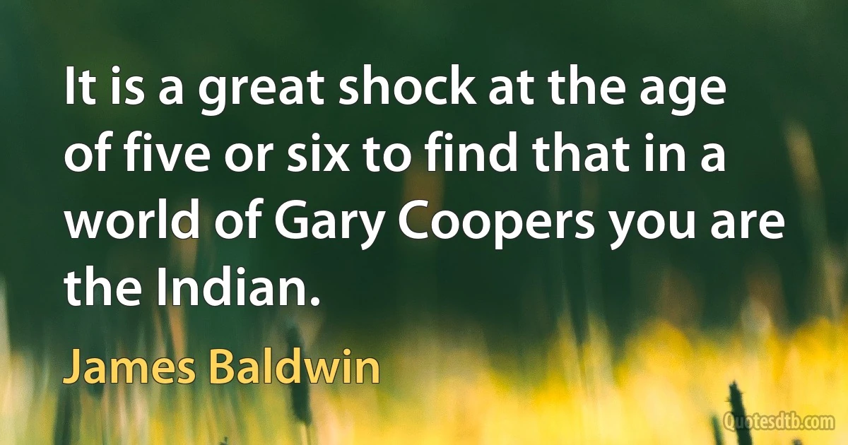 It is a great shock at the age of five or six to find that in a world of Gary Coopers you are the Indian. (James Baldwin)