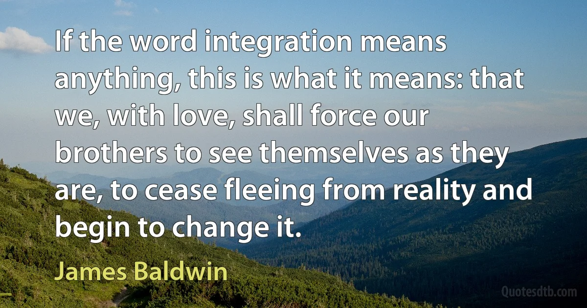 If the word integration means anything, this is what it means: that we, with love, shall force our brothers to see themselves as they are, to cease fleeing from reality and begin to change it. (James Baldwin)