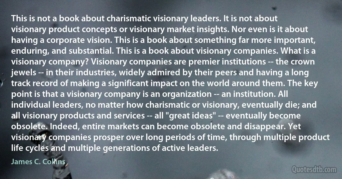 This is not a book about charismatic visionary leaders. It is not about visionary product concepts or visionary market insights. Nor even is it about having a corporate vision. This is a book about something far more important, enduring, and substantial. This is a book about visionary companies. What is a visionary company? Visionary companies are premier institutions -- the crown jewels -- in their industries, widely admired by their peers and having a long track record of making a significant impact on the world around them. The key point is that a visionary company is an organization -- an institution. All individual leaders, no matter how charismatic or visionary, eventually die; and all visionary products and services -- all "great ideas" -- eventually become obsolete. Indeed, entire markets can become obsolete and disappear. Yet visionary companies prosper over long periods of time, through multiple product life cycles and multiple generations of active leaders. (James C. Collins)