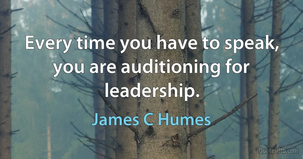 Every time you have to speak, you are auditioning for leadership. (James C Humes)