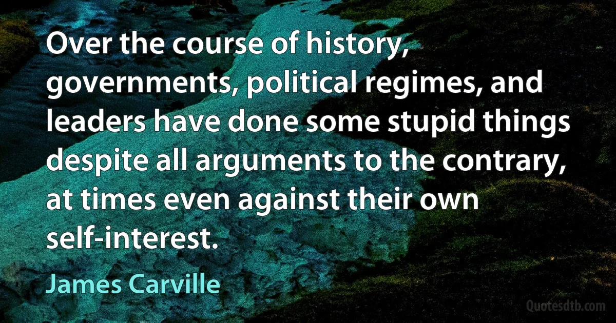 Over the course of history, governments, political regimes, and leaders have done some stupid things despite all arguments to the contrary, at times even against their own self-interest. (James Carville)