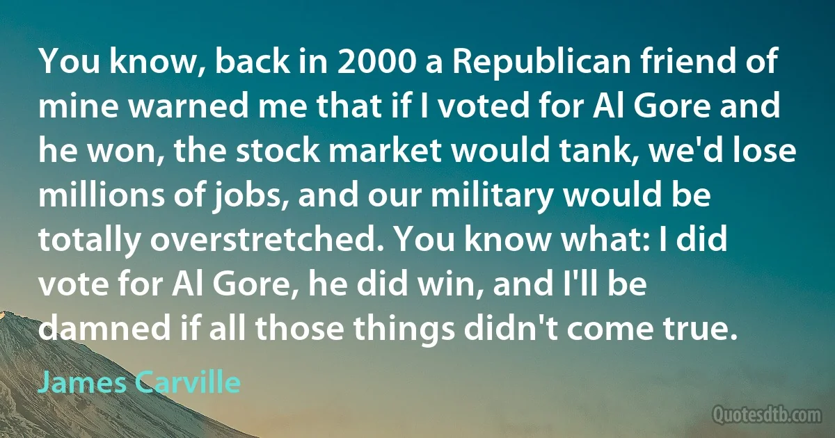 You know, back in 2000 a Republican friend of mine warned me that if I voted for Al Gore and he won, the stock market would tank, we'd lose millions of jobs, and our military would be totally overstretched. You know what: I did vote for Al Gore, he did win, and I'll be damned if all those things didn't come true. (James Carville)