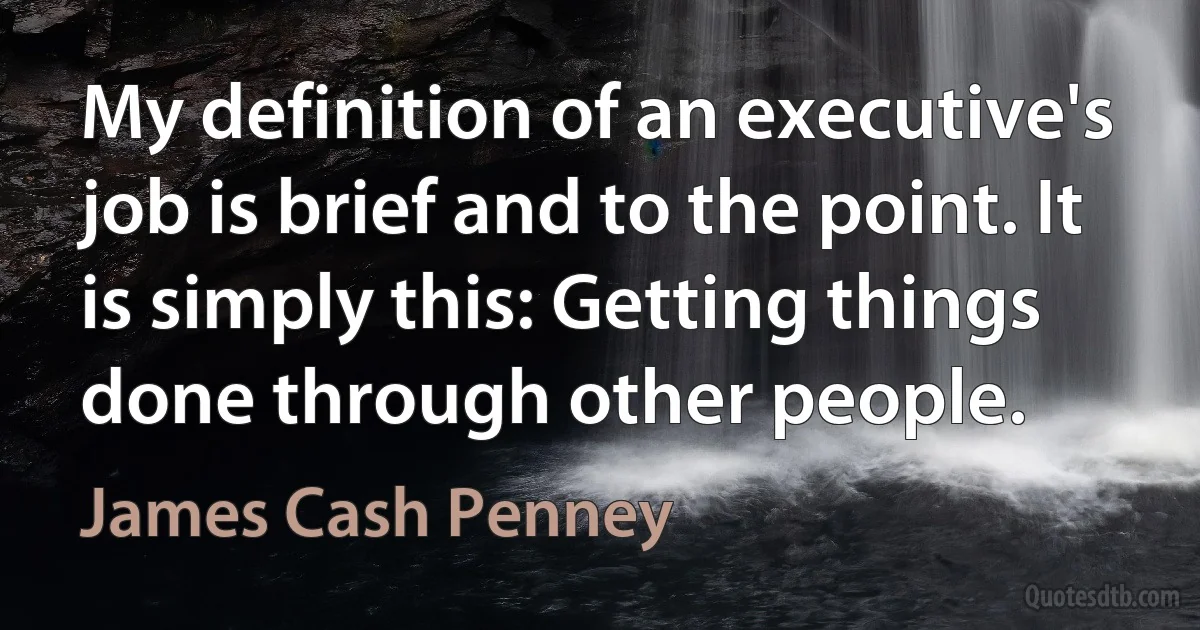 My definition of an executive's job is brief and to the point. It is simply this: Getting things done through other people. (James Cash Penney)