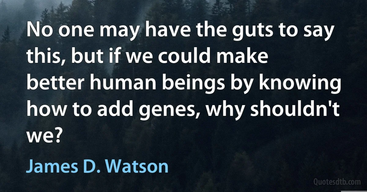 No one may have the guts to say this, but if we could make better human beings by knowing how to add genes, why shouldn't we? (James D. Watson)