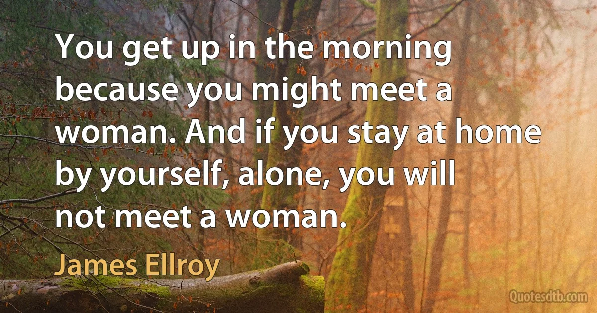 You get up in the morning because you might meet a woman. And if you stay at home by yourself, alone, you will not meet a woman. (James Ellroy)