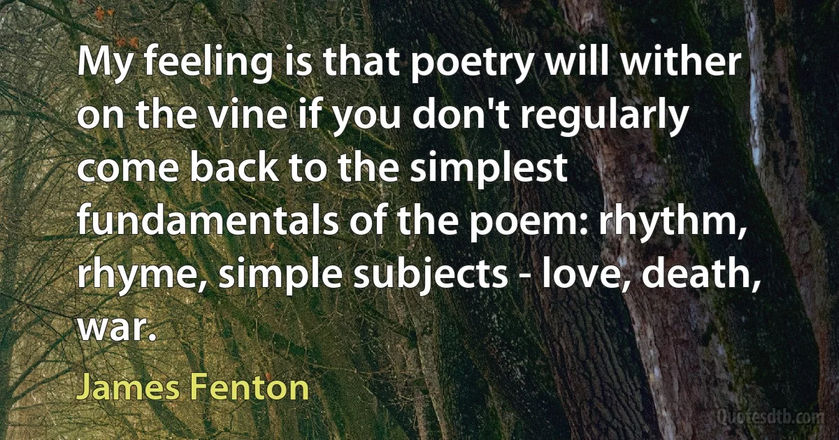 My feeling is that poetry will wither on the vine if you don't regularly come back to the simplest fundamentals of the poem: rhythm, rhyme, simple subjects - love, death, war. (James Fenton)