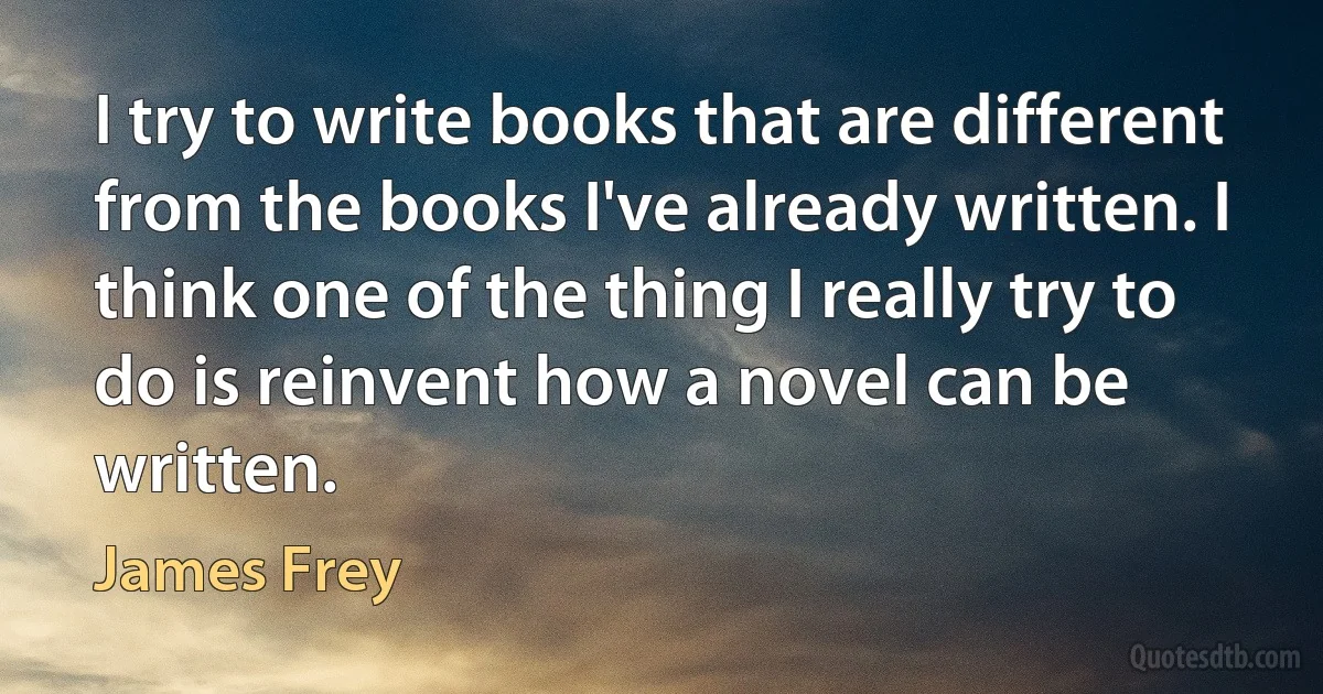 I try to write books that are different from the books I've already written. I think one of the thing I really try to do is reinvent how a novel can be written. (James Frey)