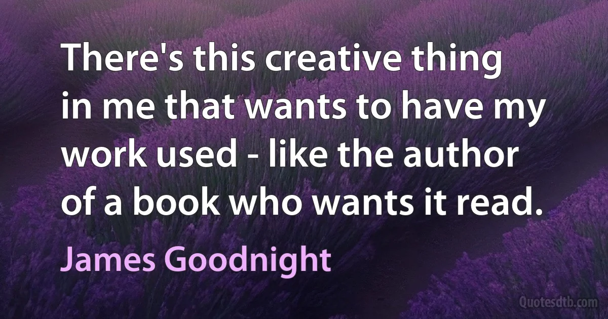 There's this creative thing in me that wants to have my work used - like the author of a book who wants it read. (James Goodnight)