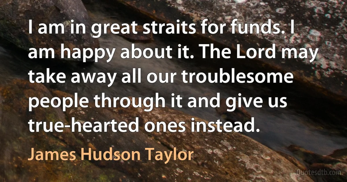 I am in great straits for funds. I am happy about it. The Lord may take away all our troublesome people through it and give us true-hearted ones instead. (James Hudson Taylor)