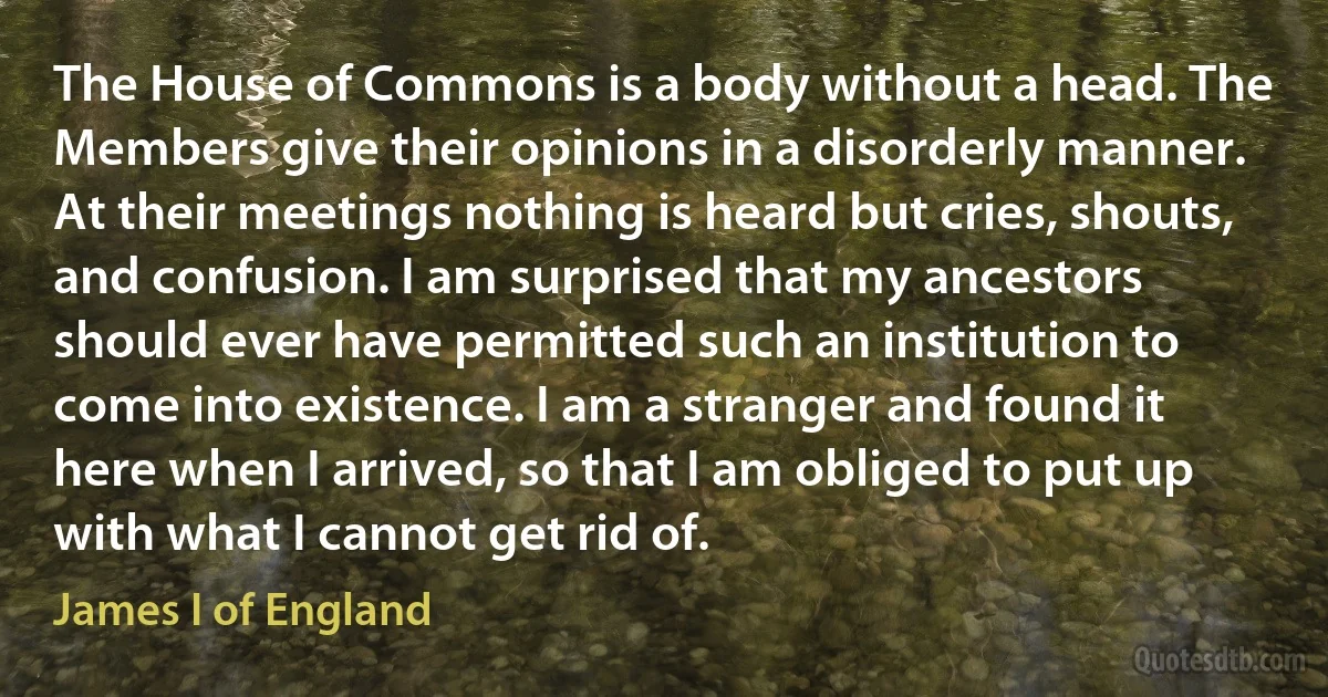 The House of Commons is a body without a head. The Members give their opinions in a disorderly manner. At their meetings nothing is heard but cries, shouts, and confusion. I am surprised that my ancestors should ever have permitted such an institution to come into existence. I am a stranger and found it here when I arrived, so that I am obliged to put up with what I cannot get rid of. (James I of England)