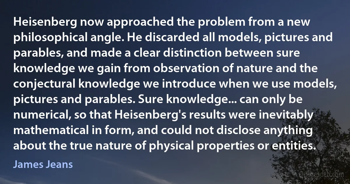 Heisenberg now approached the problem from a new philosophical angle. He discarded all models, pictures and parables, and made a clear distinction between sure knowledge we gain from observation of nature and the conjectural knowledge we introduce when we use models, pictures and parables. Sure knowledge... can only be numerical, so that Heisenberg's results were inevitably mathematical in form, and could not disclose anything about the true nature of physical properties or entities. (James Jeans)