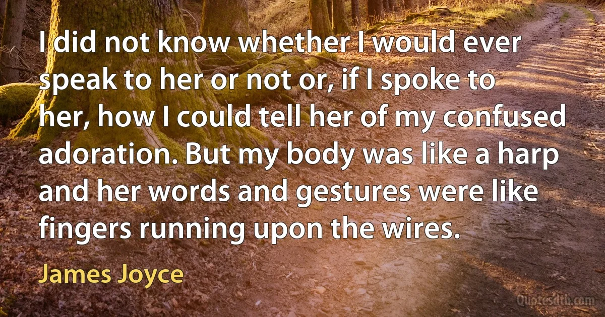 I did not know whether I would ever speak to her or not or, if I spoke to her, how I could tell her of my confused adoration. But my body was like a harp and her words and gestures were like fingers running upon the wires. (James Joyce)