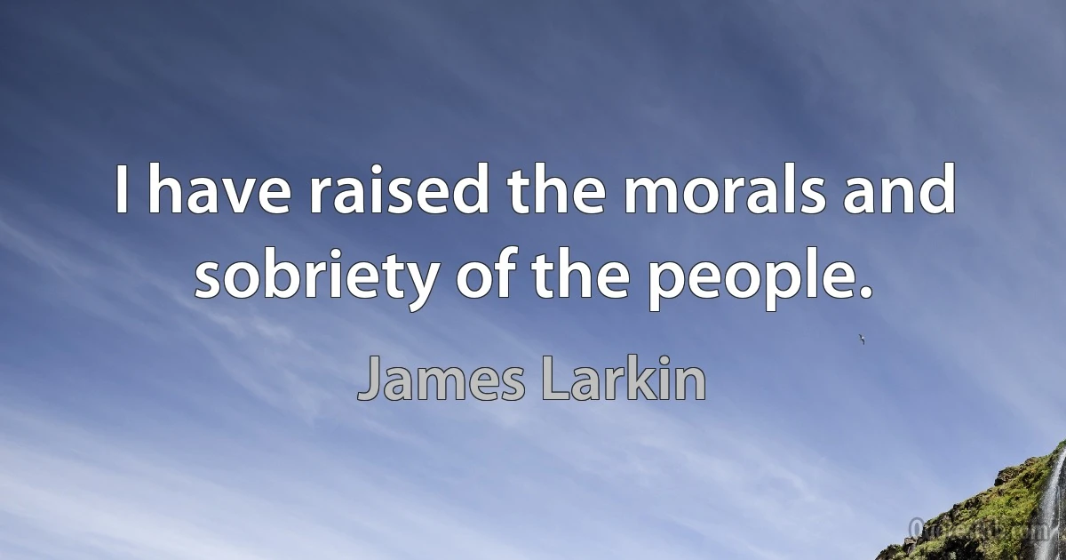 I have raised the morals and sobriety of the people. (James Larkin)