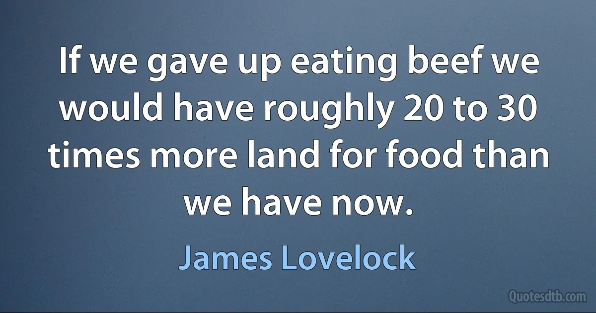 If we gave up eating beef we would have roughly 20 to 30 times more land for food than we have now. (James Lovelock)