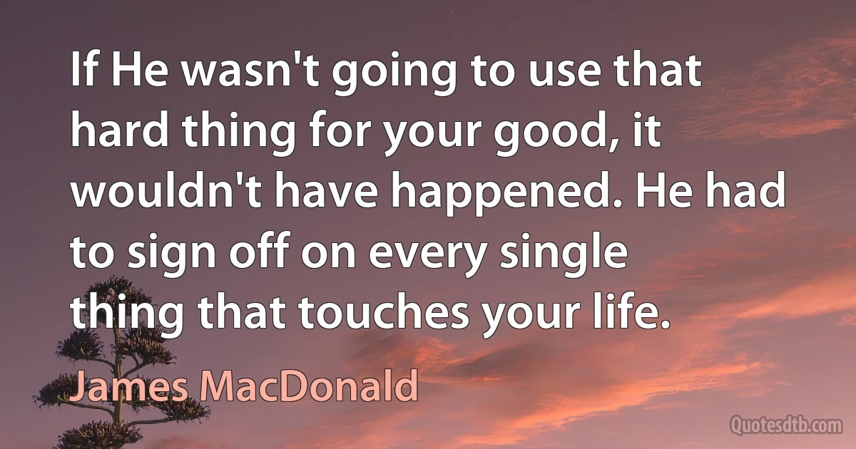 If He wasn't going to use that hard thing for your good, it wouldn't have happened. He had to sign off on every single thing that touches your life. (James MacDonald)