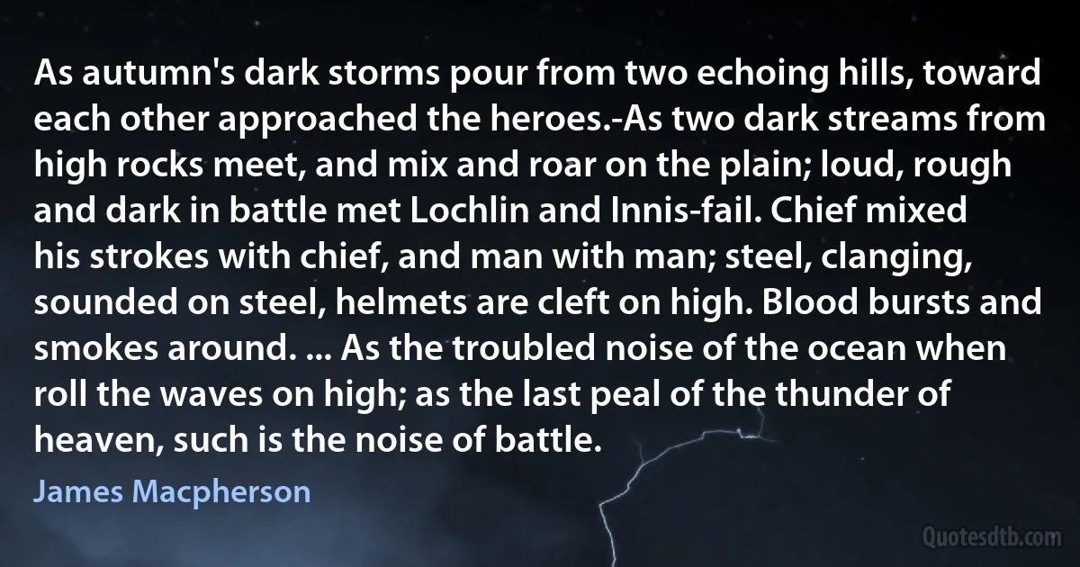 As autumn's dark storms pour from two echoing hills, toward each other approached the heroes.-As two dark streams from high rocks meet, and mix and roar on the plain; loud, rough and dark in battle met Lochlin and Innis-fail. Chief mixed his strokes with chief, and man with man; steel, clanging, sounded on steel, helmets are cleft on high. Blood bursts and smokes around. ... As the troubled noise of the ocean when roll the waves on high; as the last peal of the thunder of heaven, such is the noise of battle. (James Macpherson)