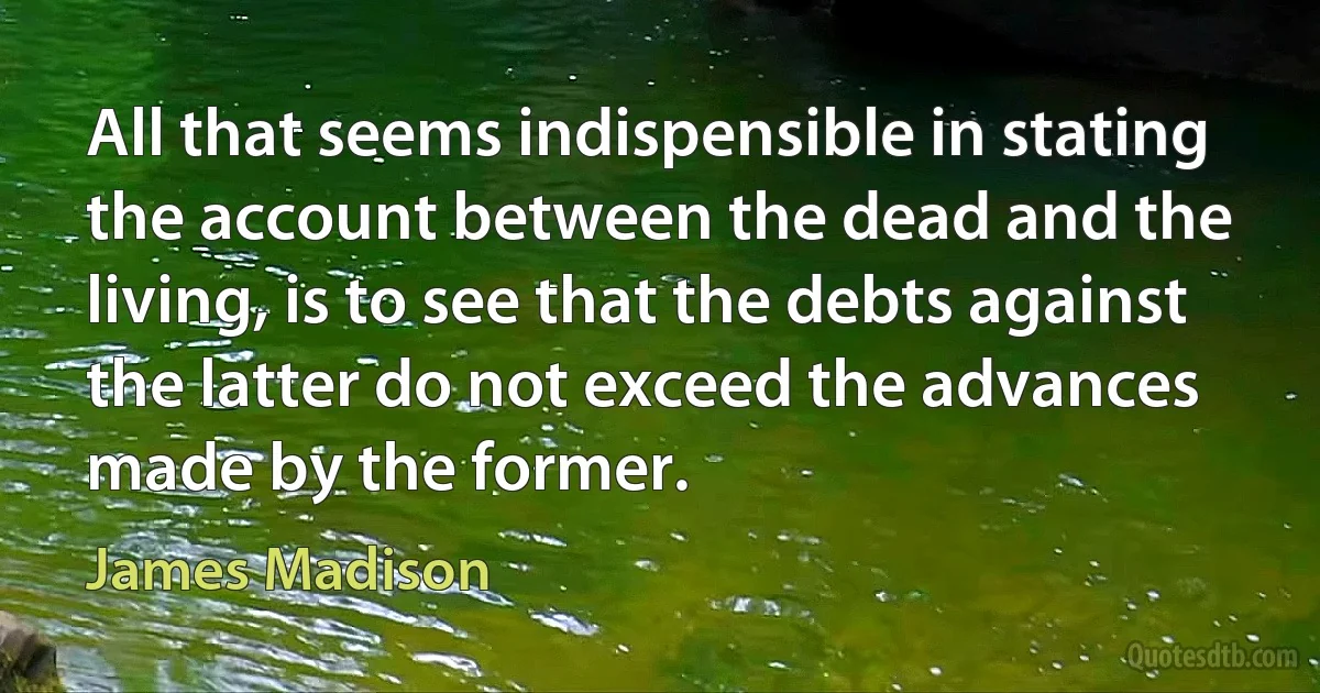 All that seems indispensible in stating the account between the dead and the living, is to see that the debts against the latter do not exceed the advances made by the former. (James Madison)