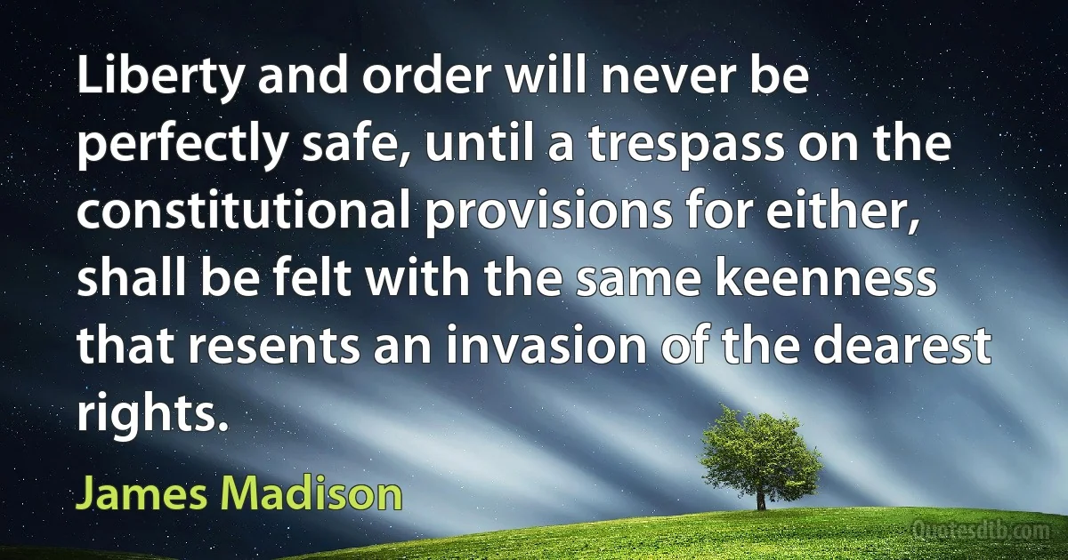 Liberty and order will never be perfectly safe, until a trespass on the constitutional provisions for either, shall be felt with the same keenness that resents an invasion of the dearest rights. (James Madison)