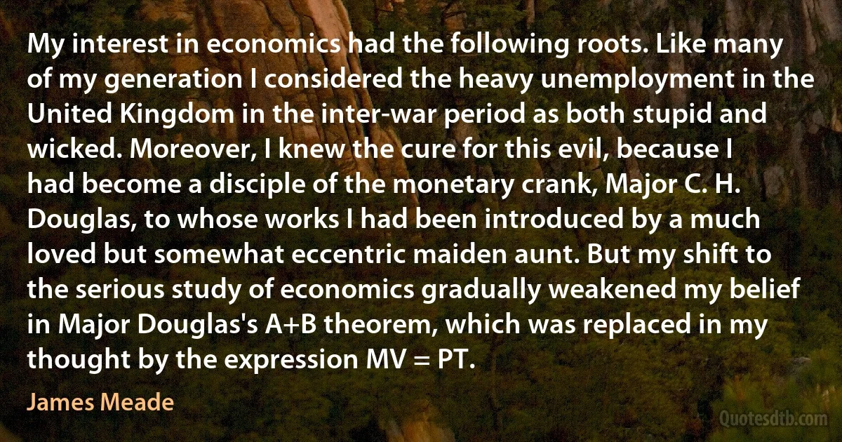 My interest in economics had the following roots. Like many of my generation I considered the heavy unemployment in the United Kingdom in the inter-war period as both stupid and wicked. Moreover, I knew the cure for this evil, because I had become a disciple of the monetary crank, Major C. H. Douglas, to whose works I had been introduced by a much loved but somewhat eccentric maiden aunt. But my shift to the serious study of economics gradually weakened my belief in Major Douglas's A+B theorem, which was replaced in my thought by the expression MV = PT. (James Meade)