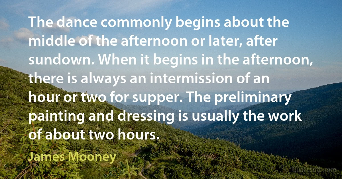 The dance commonly begins about the middle of the afternoon or later, after sundown. When it begins in the afternoon, there is always an intermission of an hour or two for supper. The preliminary painting and dressing is usually the work of about two hours. (James Mooney)