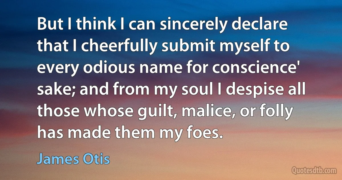 But I think I can sincerely declare that I cheerfully submit myself to every odious name for conscience' sake; and from my soul I despise all those whose guilt, malice, or folly has made them my foes. (James Otis)