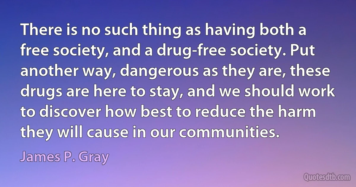 There is no such thing as having both a free society, and a drug-free society. Put another way, dangerous as they are, these drugs are here to stay, and we should work to discover how best to reduce the harm they will cause in our communities. (James P. Gray)