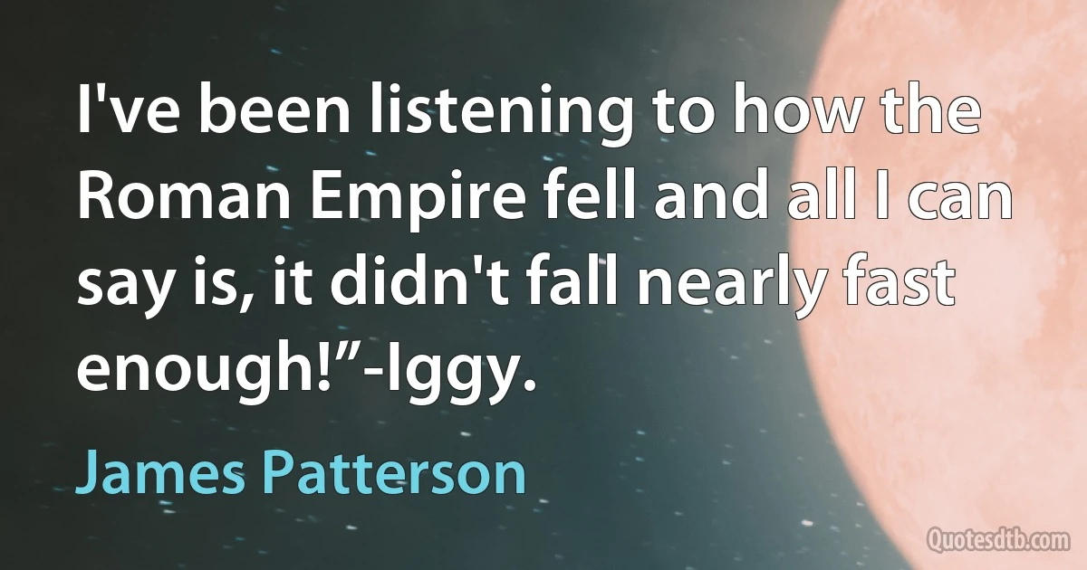 I've been listening to how the Roman Empire fell and all I can say is, it didn't fall nearly fast enough!”-Iggy. (James Patterson)