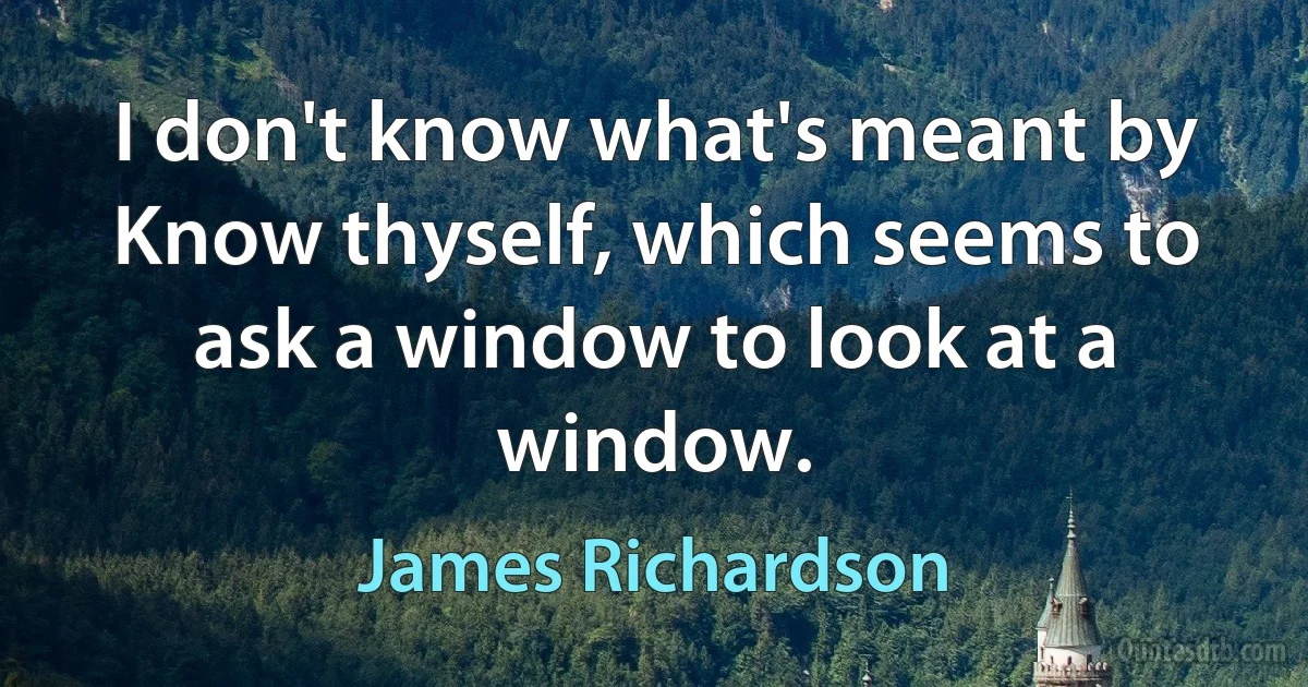 I don't know what's meant by Know thyself, which seems to ask a window to look at a window. (James Richardson)