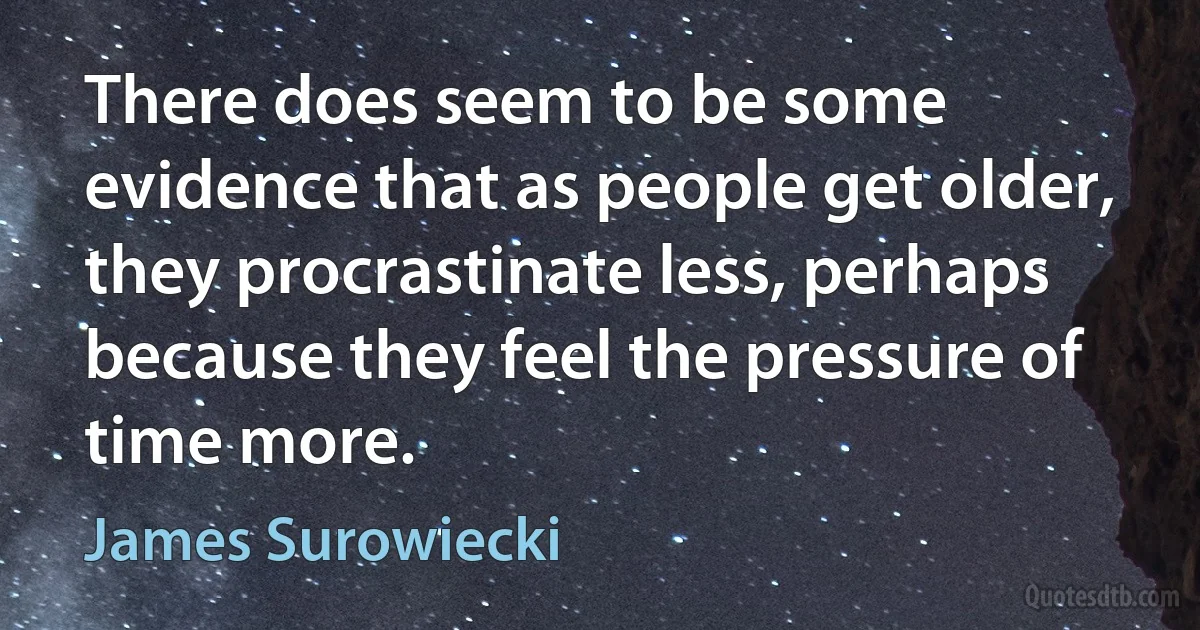 There does seem to be some evidence that as people get older, they procrastinate less, perhaps because they feel the pressure of time more. (James Surowiecki)