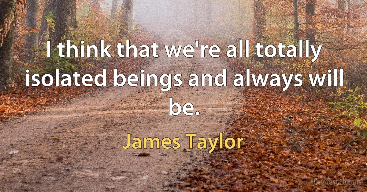 I think that we're all totally isolated beings and always will be. (James Taylor)