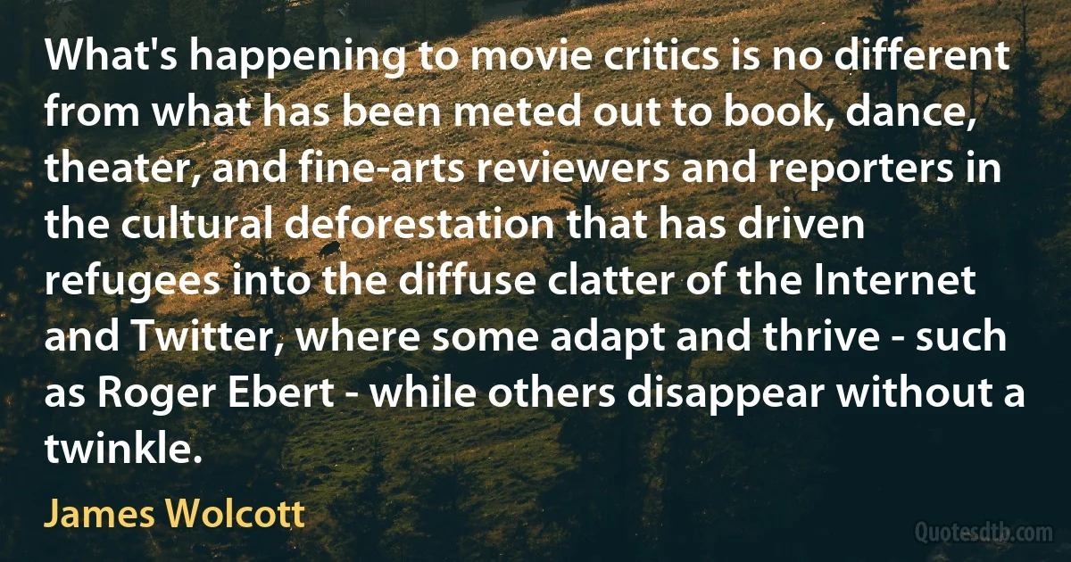 What's happening to movie critics is no different from what has been meted out to book, dance, theater, and fine-arts reviewers and reporters in the cultural deforestation that has driven refugees into the diffuse clatter of the Internet and Twitter, where some adapt and thrive - such as Roger Ebert - while others disappear without a twinkle. (James Wolcott)