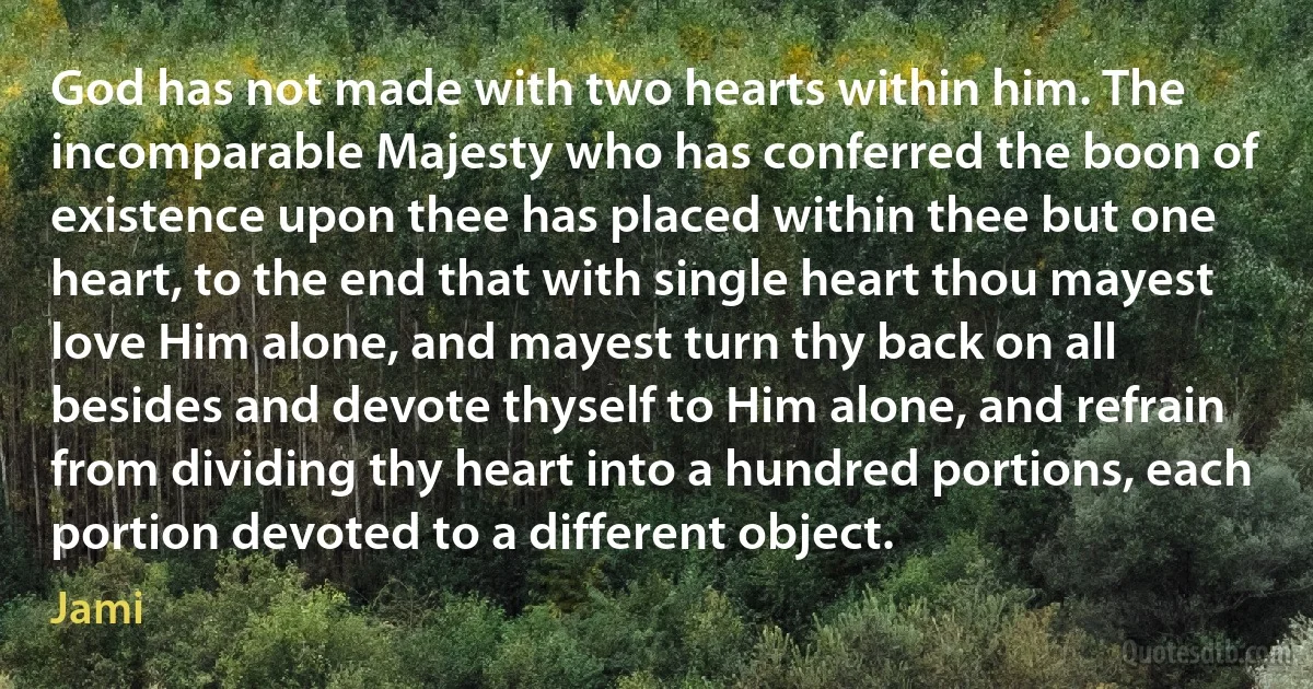 God has not made with two hearts within him. The incomparable Majesty who has conferred the boon of existence upon thee has placed within thee but one heart, to the end that with single heart thou mayest love Him alone, and mayest turn thy back on all besides and devote thyself to Him alone, and refrain from dividing thy heart into a hundred portions, each portion devoted to a different object. (Jami)