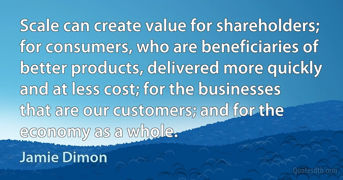 Scale can create value for shareholders; for consumers, who are beneficiaries of better products, delivered more quickly and at less cost; for the businesses that are our customers; and for the economy as a whole. (Jamie Dimon)