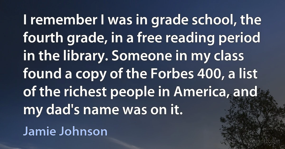 I remember I was in grade school, the fourth grade, in a free reading period in the library. Someone in my class found a copy of the Forbes 400, a list of the richest people in America, and my dad's name was on it. (Jamie Johnson)