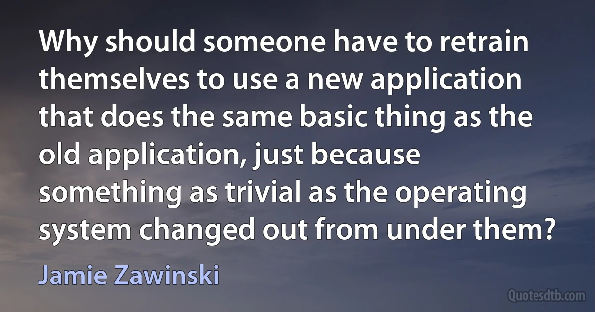 Why should someone have to retrain themselves to use a new application that does the same basic thing as the old application, just because something as trivial as the operating system changed out from under them? (Jamie Zawinski)