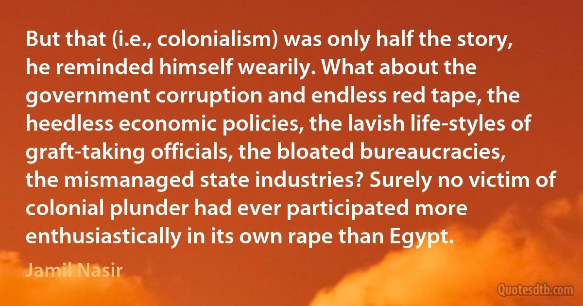 But that (i.e., colonialism) was only half the story, he reminded himself wearily. What about the government corruption and endless red tape, the heedless economic policies, the lavish life-styles of graft-taking officials, the bloated bureaucracies, the mismanaged state industries? Surely no victim of colonial plunder had ever participated more enthusiastically in its own rape than Egypt. (Jamil Nasir)