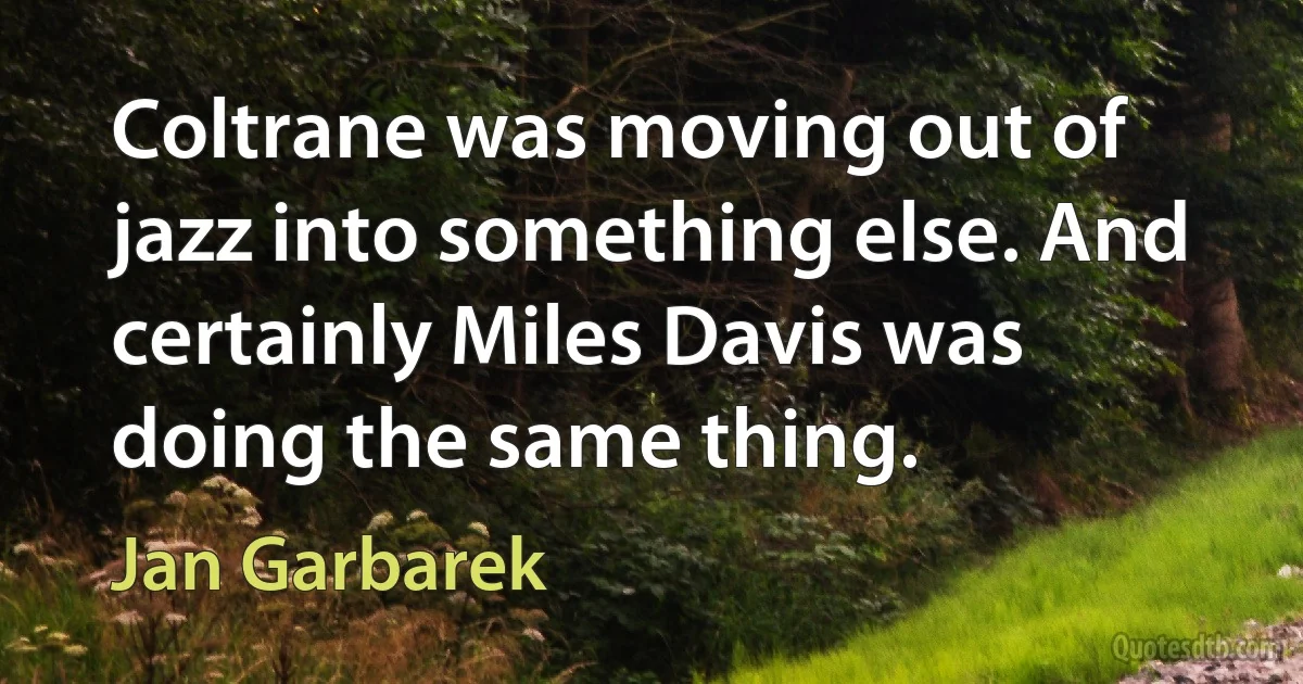 Coltrane was moving out of jazz into something else. And certainly Miles Davis was doing the same thing. (Jan Garbarek)