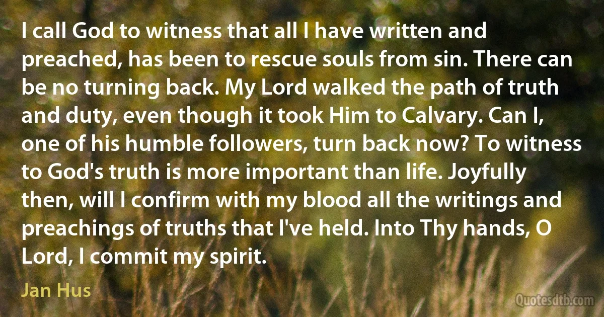 I call God to witness that all I have written and preached, has been to rescue souls from sin. There can be no turning back. My Lord walked the path of truth and duty, even though it took Him to Calvary. Can I, one of his humble followers, turn back now? To witness to God's truth is more important than life. Joyfully then, will I confirm with my blood all the writings and preachings of truths that I've held. Into Thy hands, O Lord, I commit my spirit. (Jan Hus)