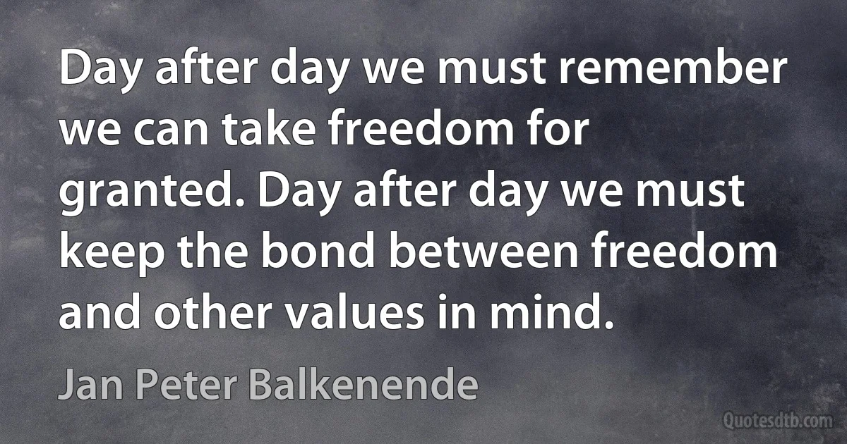 Day after day we must remember we can take freedom for granted. Day after day we must keep the bond between freedom and other values in mind. (Jan Peter Balkenende)