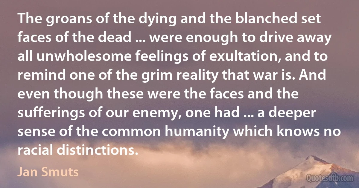 The groans of the dying and the blanched set faces of the dead ... were enough to drive away all unwholesome feelings of exultation, and to remind one of the grim reality that war is. And even though these were the faces and the sufferings of our enemy, one had ... a deeper sense of the common humanity which knows no racial distinctions. (Jan Smuts)