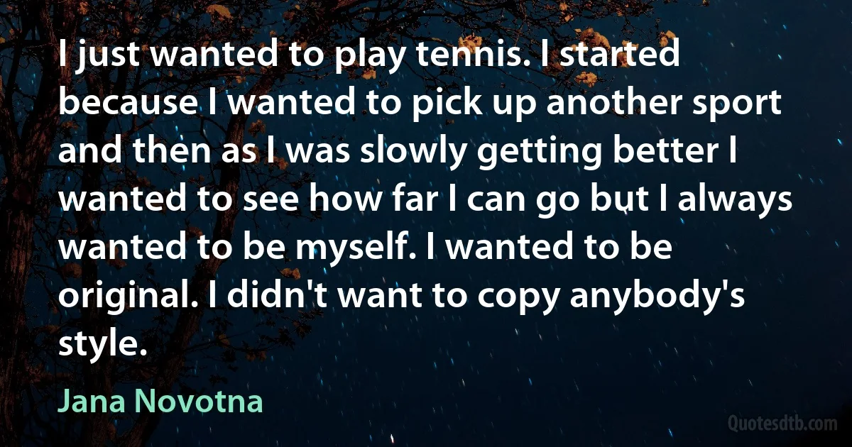 I just wanted to play tennis. I started because I wanted to pick up another sport and then as I was slowly getting better I wanted to see how far I can go but I always wanted to be myself. I wanted to be original. I didn't want to copy anybody's style. (Jana Novotna)