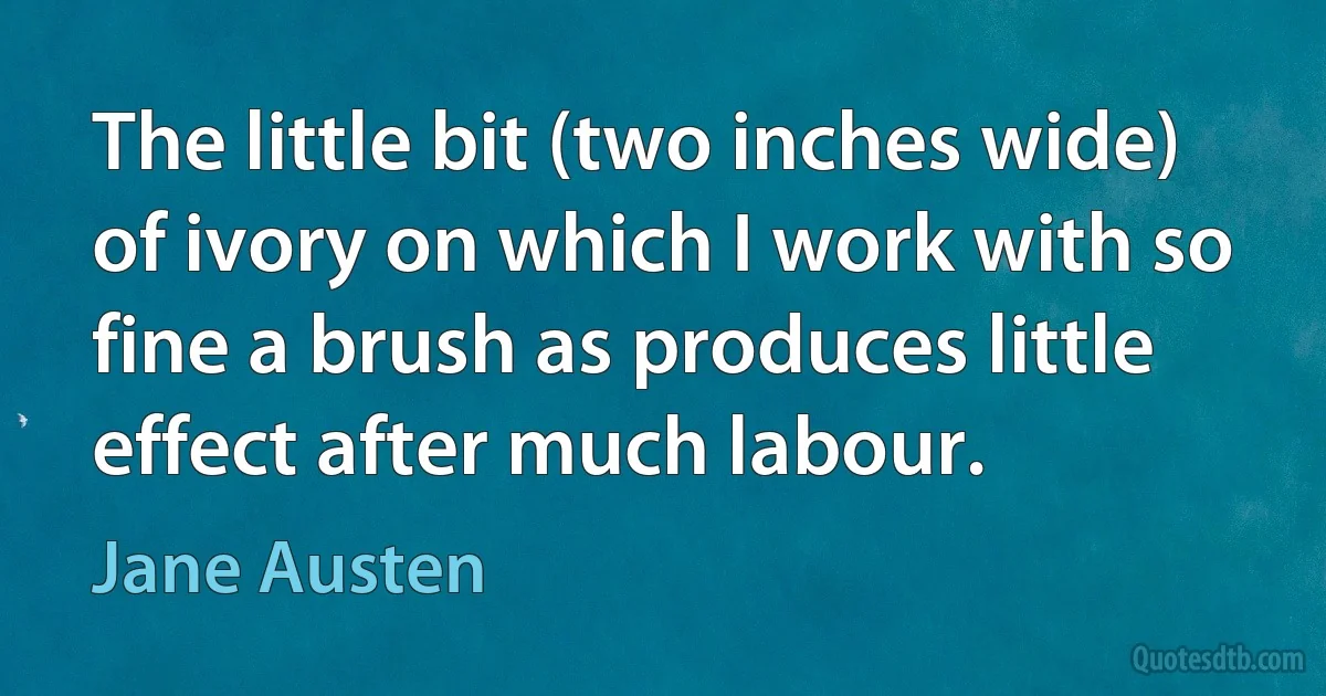 The little bit (two inches wide) of ivory on which I work with so fine a brush as produces little effect after much labour. (Jane Austen)