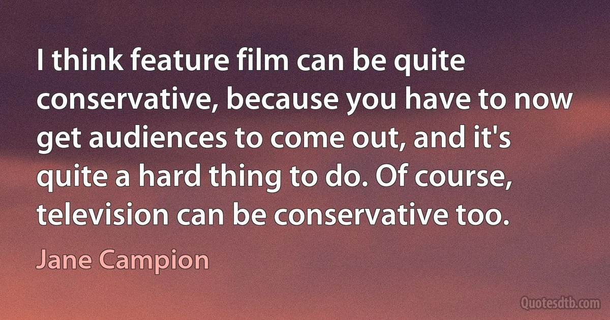 I think feature film can be quite conservative, because you have to now get audiences to come out, and it's quite a hard thing to do. Of course, television can be conservative too. (Jane Campion)