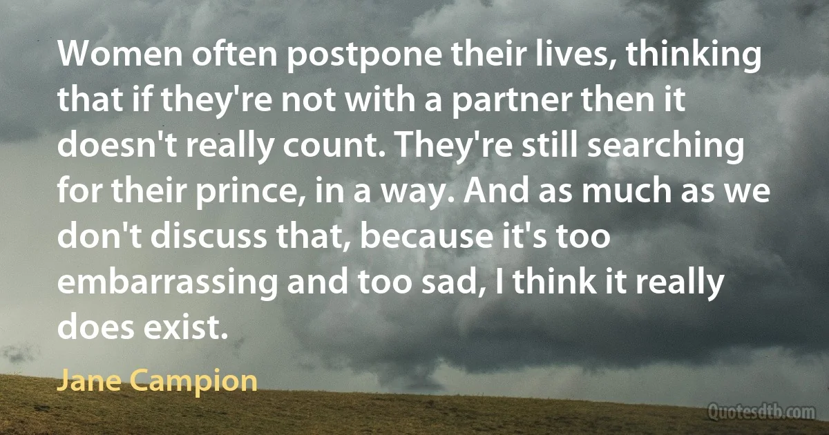 Women often postpone their lives, thinking that if they're not with a partner then it doesn't really count. They're still searching for their prince, in a way. And as much as we don't discuss that, because it's too embarrassing and too sad, I think it really does exist. (Jane Campion)