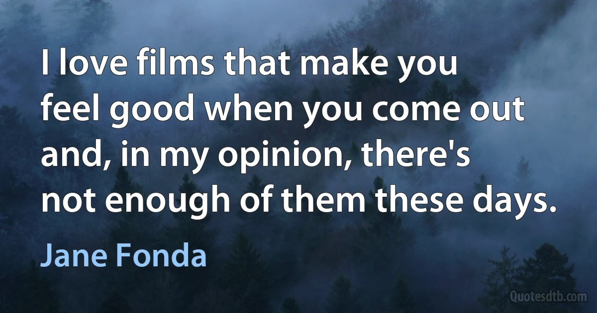 I love films that make you feel good when you come out and, in my opinion, there's not enough of them these days. (Jane Fonda)