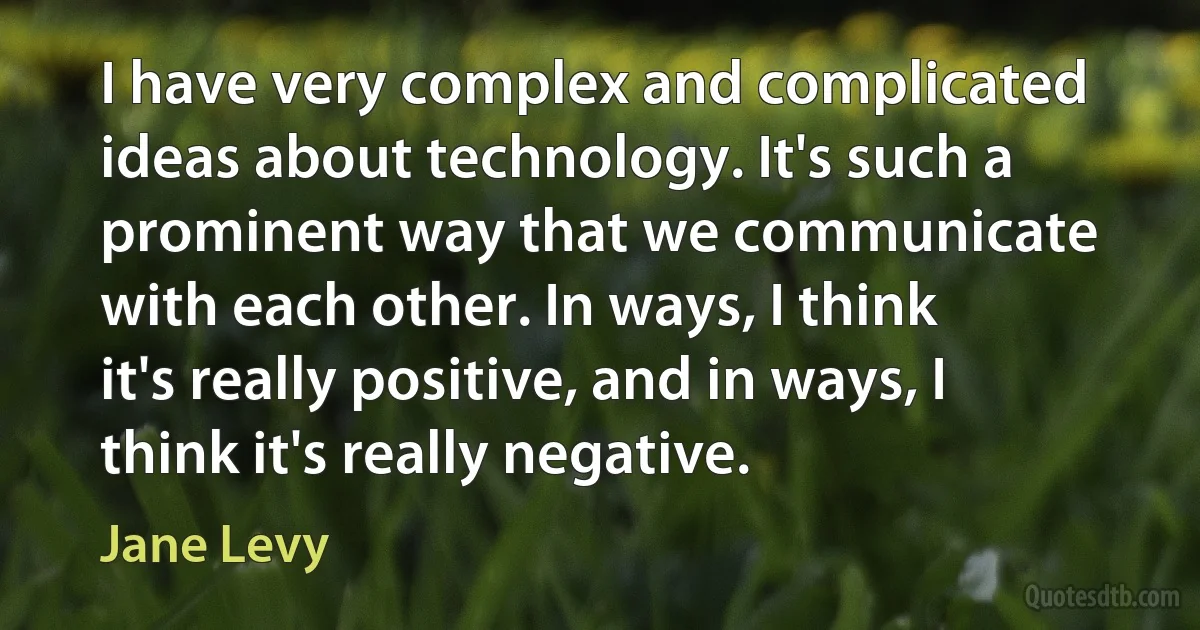 I have very complex and complicated ideas about technology. It's such a prominent way that we communicate with each other. In ways, I think it's really positive, and in ways, I think it's really negative. (Jane Levy)