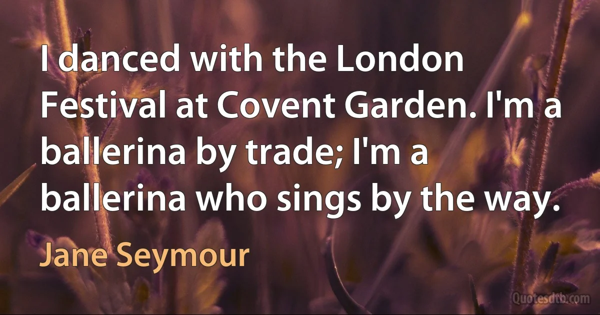 I danced with the London Festival at Covent Garden. I'm a ballerina by trade; I'm a ballerina who sings by the way. (Jane Seymour)